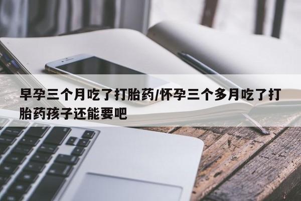 私人打胎药大月份胎停药早孕三个月吃了打胎药/怀孕三个多月吃了打胎药孩子还能要吧