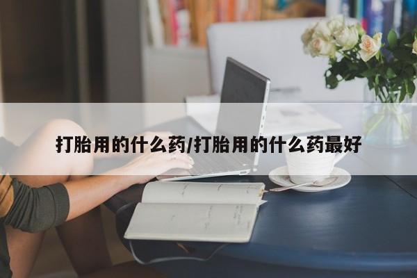 私人打胎药大月份胎停药打胎用的什么药/打胎用的什么药最好