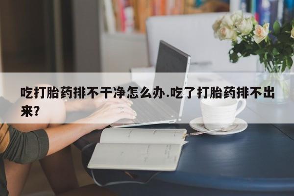 私人打胎药大月份胎停药吃打胎药排不干净怎么办.吃了打胎药排不出来？