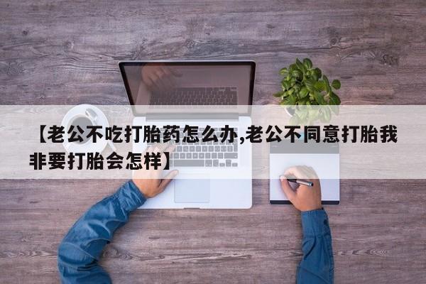 私人打胎药大月份胎停药【老公不吃打胎药怎么办,老公不同意打胎我非要打胎会怎样】