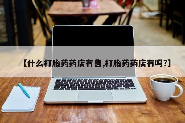 私人打胎药大月份胎停药【什么打胎药药店有售,打胎药药店有吗?】