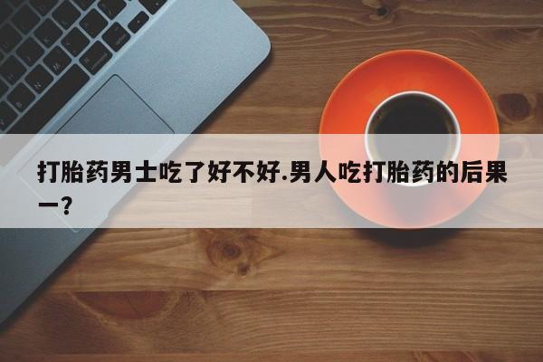 私人打胎药大月份胎停药打胎药男士吃了好不好.男人吃打胎药的后果一？