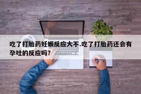私人打胎药大月份胎停药吃了打胎药妊娠反应大不.吃了打胎药还会有孕吐的反应吗？