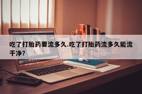 私人打胎药大月份胎停药吃了打胎药要流多久.吃了打胎药流多久能流干净？