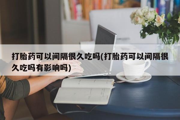 私人打胎药大月份胎停药打胎药可以间隔很久吃吗(打胎药可以间隔很久吃吗有影响吗)