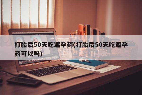 私人打胎药大月份胎停药打胎后50天吃避孕药(打胎后50天吃避孕药可以吗)