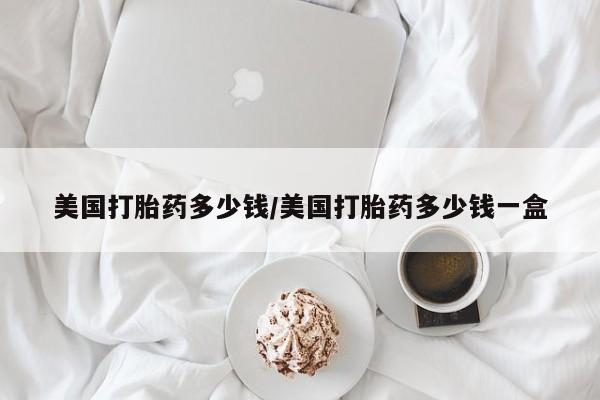 私人打胎药大月份胎停药美国打胎药多少钱/美国打胎药多少钱一盒