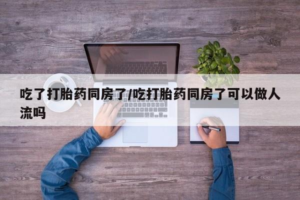 私人打胎药大月份胎停药吃了打胎药同房了/吃打胎药同房了可以做人流吗