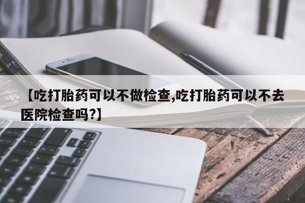 私人打胎药大月份胎停药【吃打胎药可以不做检查,吃打胎药可以不去医院检查吗?】