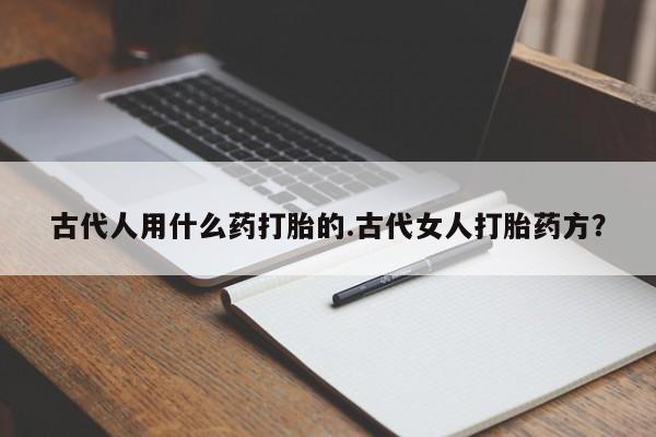 私人打胎药大月份胎停药古代人用什么药打胎的.古代女人打胎药方？