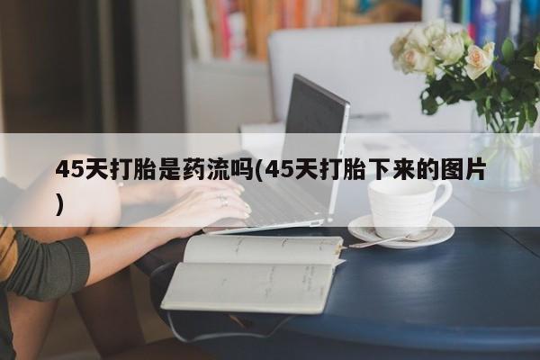 私人打胎药大月份胎停药45天打胎是药流吗(45天打胎下来的图片)