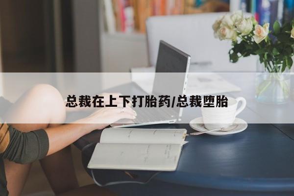 私人打胎药大月份胎停药总裁在上下打胎药/总裁堕胎